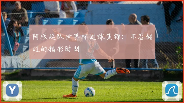 阿根廷队世界杯进球集锦：不容错过的精彩时刻