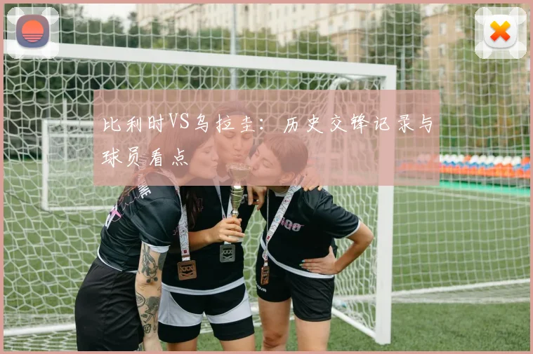 比利时VS乌拉圭：历史交锋记录与球员看点