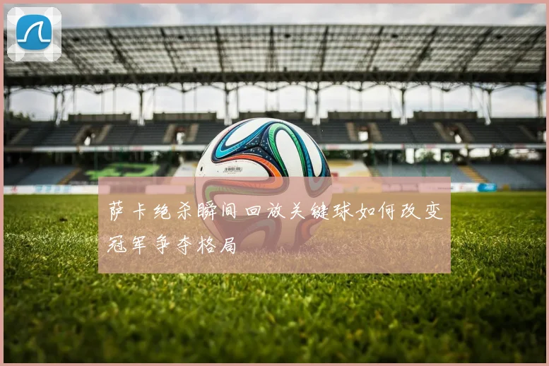 萨卡绝杀瞬间回放关键球如何改变冠军争夺格局
