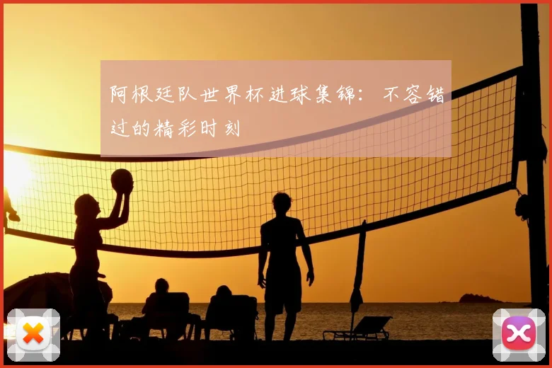 阿根廷队世界杯进球集锦：不容错过的精彩时刻